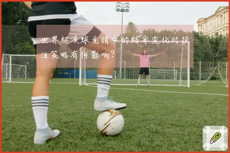 世界杯滚球竞猜中的赔率变化对投注策略有何影响？